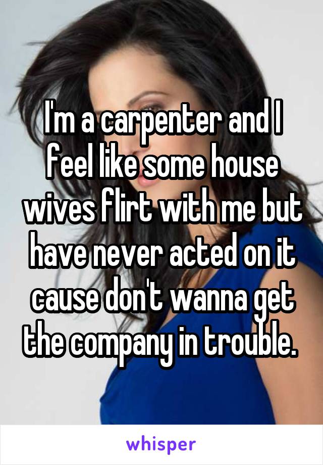 I'm a carpenter and I feel like some house wives flirt with me but have never acted on it cause don't wanna get the company in trouble. 