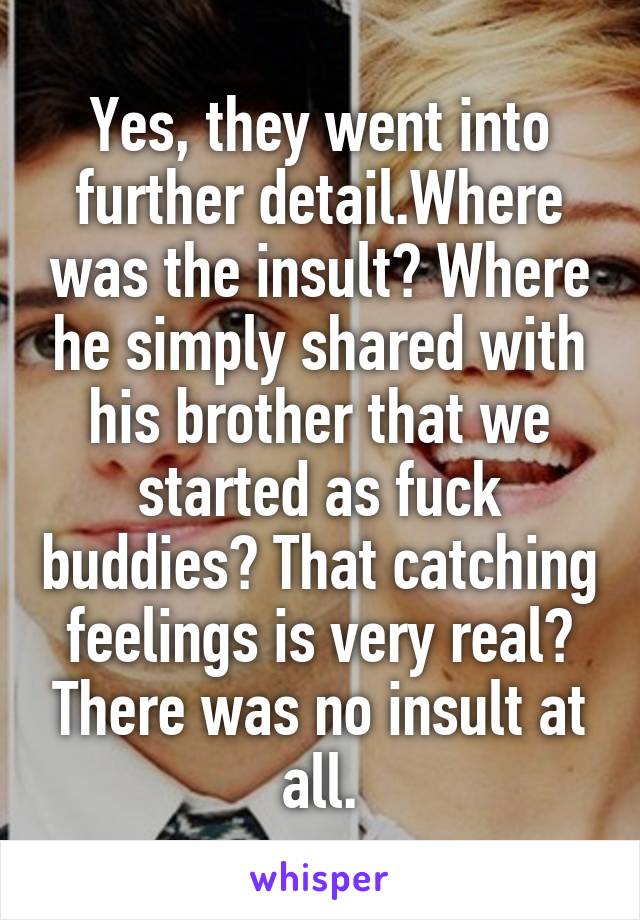 Yes, they went into further detail.Where was the insult? Where he simply shared with his brother that we started as fuck buddies? That catching feelings is very real? There was no insult at all.