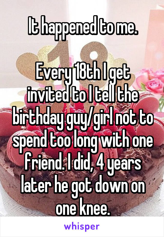 It happened to me.

Every 18th I get invited to I tell the birthday guy/girl not to spend too long with one friend. I did, 4 years later he got down on one knee.