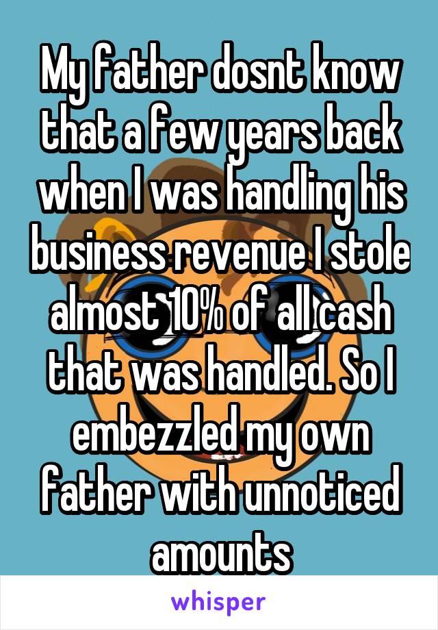 My father dosnt know that a few years back when I was handling his business revenue I stole almost 10% of all cash that was handled. So I embezzled my own father with unnoticed amounts