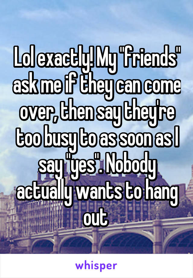 Lol exactly! My "friends" ask me if they can come over, then say they're too busy to as soon as I say "yes". Nobody actually wants to hang out 