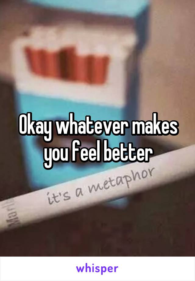 Okay whatever makes you feel better