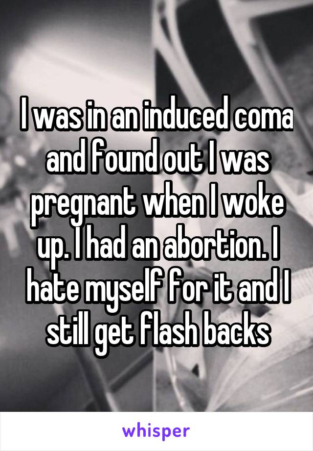 I was in an induced coma and found out I was pregnant when I woke up. I had an abortion. I hate myself for it and I still get flash backs