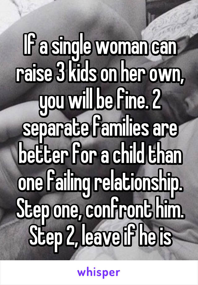 If a single woman can raise 3 kids on her own, you will be fine. 2 separate families are better for a child than one failing relationship. Step one, confront him. Step 2, leave if he is