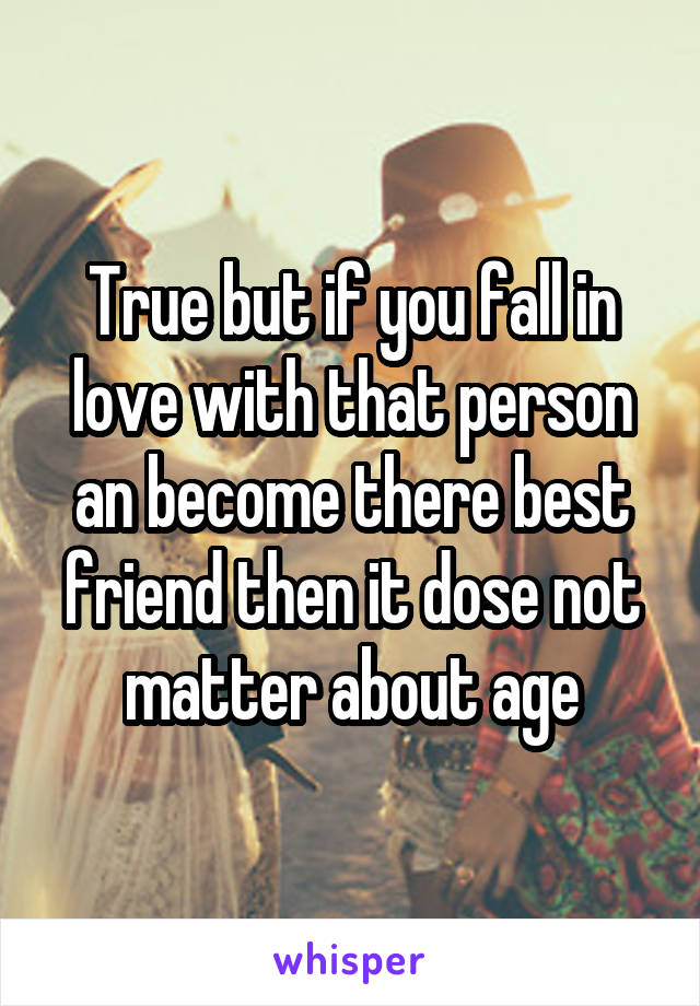 True but if you fall in love with that person an become there best friend then it dose not matter about age