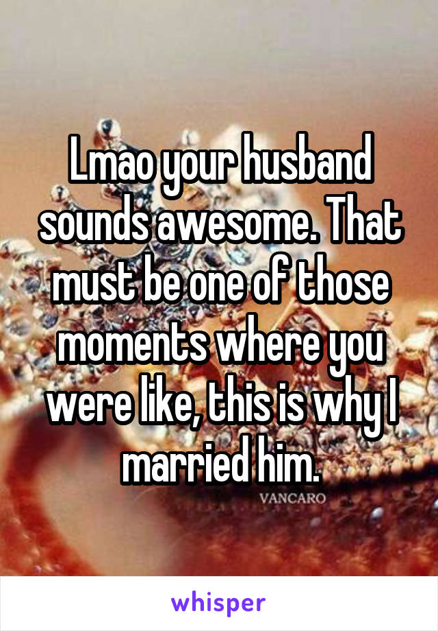 Lmao your husband sounds awesome. That must be one of those moments where you were like, this is why I married him.