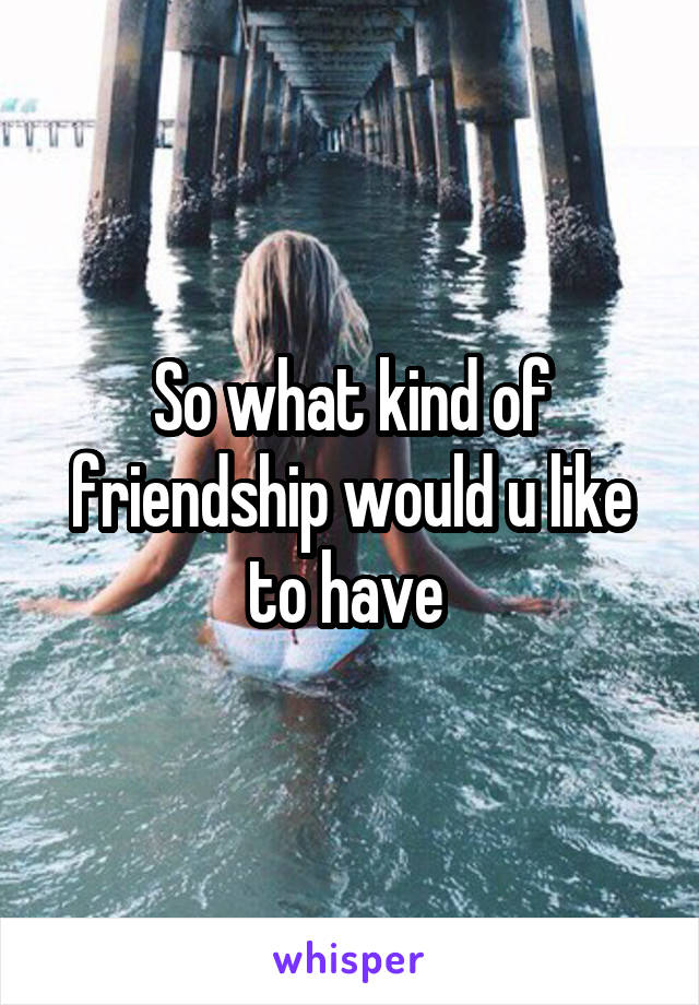 So what kind of friendship would u like to have 