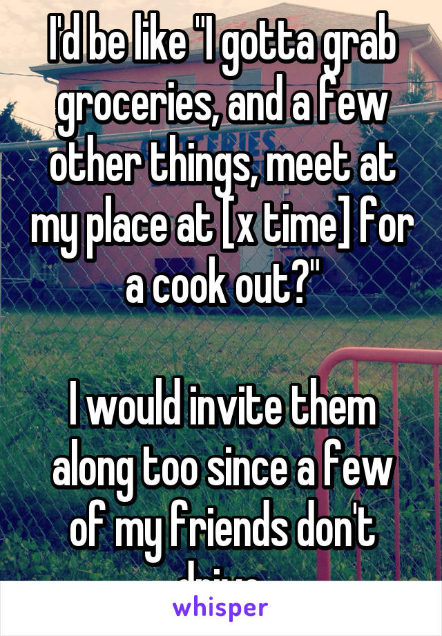I'd be like "I gotta grab groceries, and a few other things, meet at my place at [x time] for a cook out?"

I would invite them along too since a few of my friends don't drive.