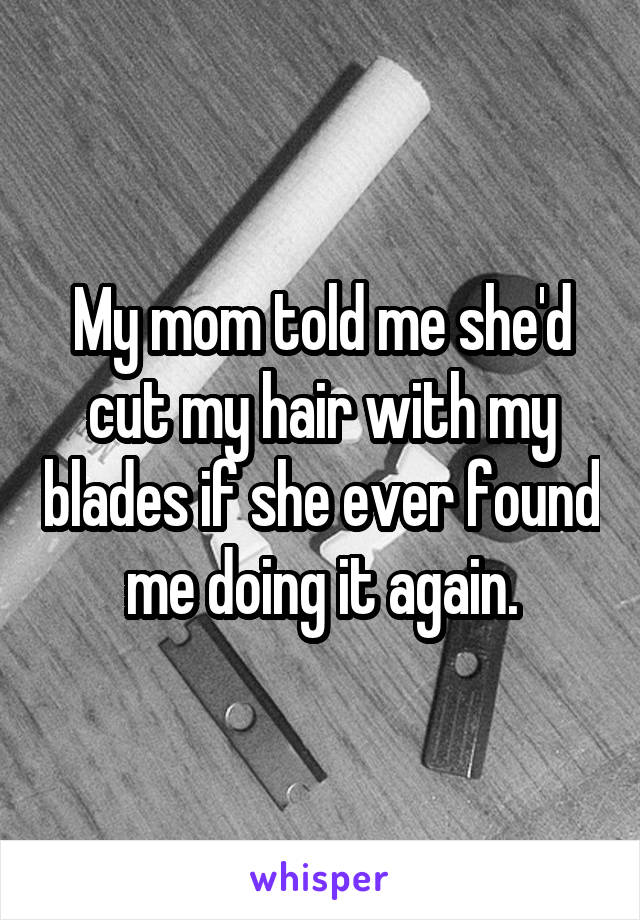 My mom told me she'd cut my hair with my blades if she ever found me doing it again.