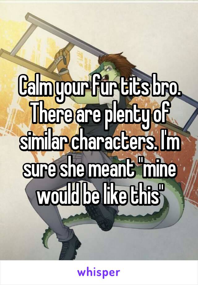 Calm your fur tits bro. There are plenty of similar characters. I'm sure she meant "mine would be like this"