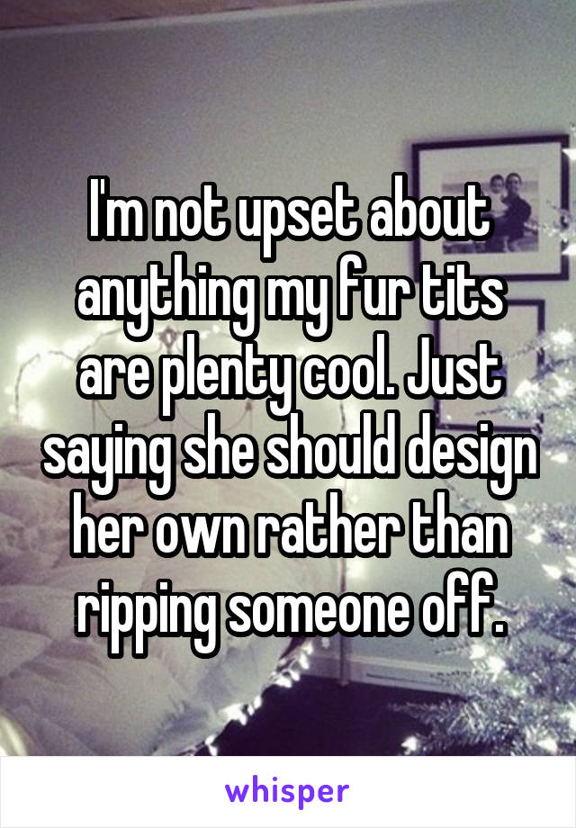 I'm not upset about anything my fur tits are plenty cool. Just saying she should design her own rather than ripping someone off.