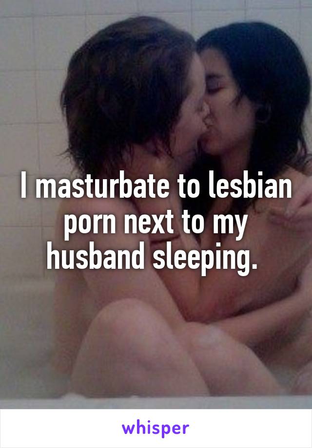 I masturbate to lesbian porn next to my husband sleeping. 