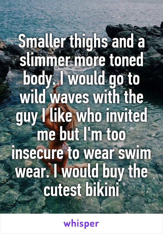 Smaller thighs and a slimmer more toned body. I would go to wild waves with the guy I like who invited me but I'm too insecure to wear swim wear. I would buy the cutest bikini