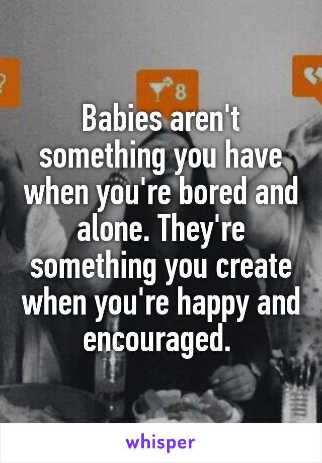 Babies aren't something you have when you're bored and alone. They're something you create when you're happy and encouraged. 