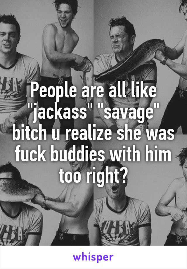 People are all like "jackass" "savage" bitch u realize she was fuck buddies with him too right?