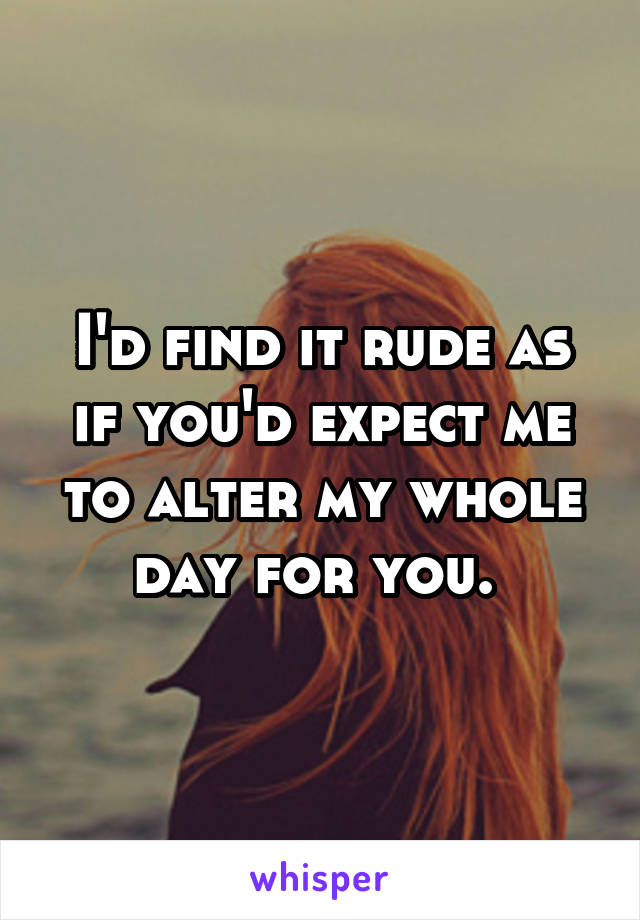 I'd find it rude as if you'd expect me to alter my whole day for you. 