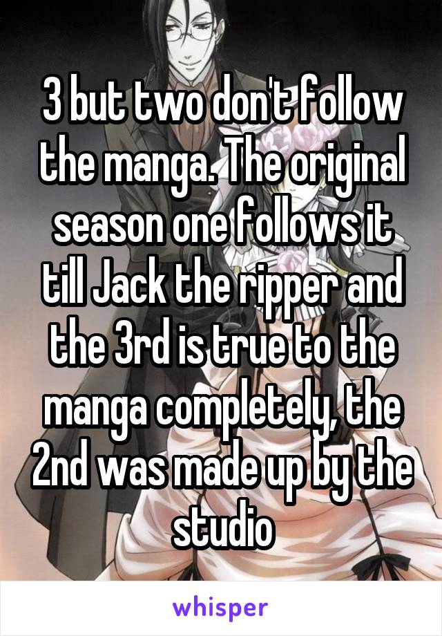 3 but two don't follow the manga. The original season one follows it till Jack the ripper and the 3rd is true to the manga completely, the 2nd was made up by the studio