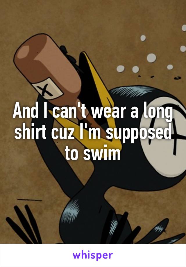 And I can't wear a long shirt cuz I'm supposed to swim