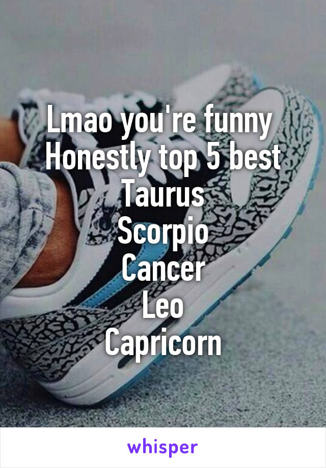 Lmao you're funny 
Honestly top 5 best
Taurus
Scorpio
Cancer
Leo
Capricorn