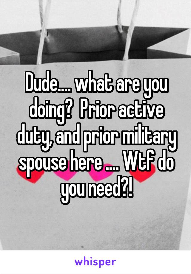 Dude.... what are you doing?  Prior active duty, and prior military spouse here .... Wtf do you need?!