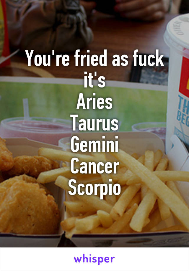 You're fried as fuck it's
Aries
Taurus
Gemini
Cancer
Scorpio
