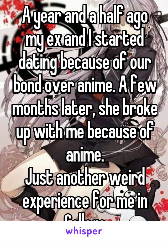 A year and a half ago my ex and I started dating because of our bond over anime. A few months later, she broke up with me because of anime.
Just another weird experience for me in College