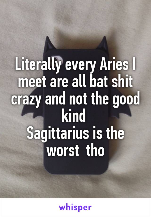 Literally every Aries I meet are all bat shit crazy and not the good kind 
Sagittarius is the worst  tho