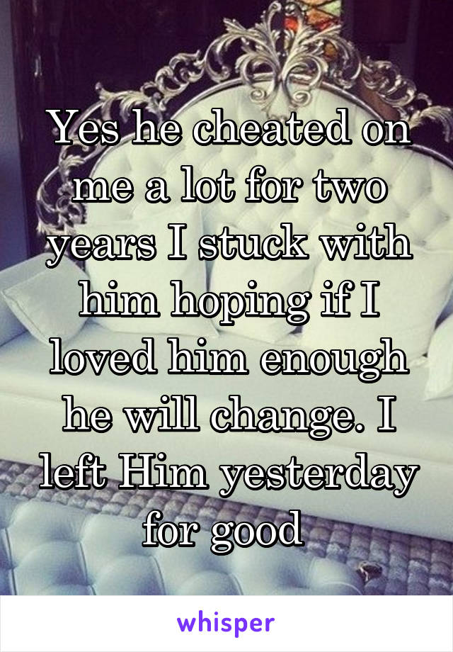 Yes he cheated on me a lot for two years I stuck with him hoping if I loved him enough he will change. I left Him yesterday for good 