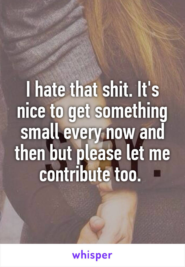 I hate that shit. It's nice to get something small every now and then but please let me contribute too. 