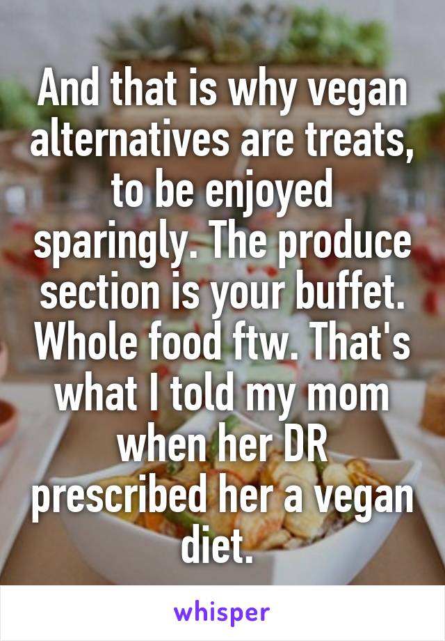 And that is why vegan alternatives are treats, to be enjoyed sparingly. The produce section is your buffet. Whole food ftw. That's what I told my mom when her DR prescribed her a vegan diet. 