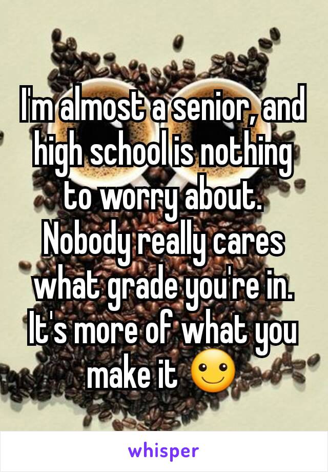 I'm almost a senior, and high school is nothing to worry about. Nobody really cares what grade you're in. It's more of what you make it ☺