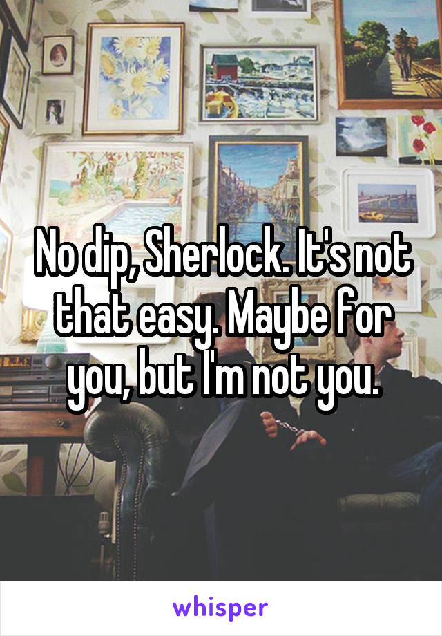 No dip, Sherlock. It's not that easy. Maybe for you, but I'm not you.