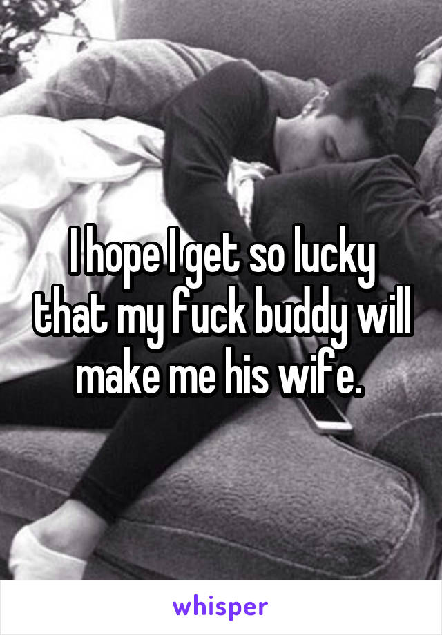 I hope I get so lucky that my fuck buddy will make me his wife. 