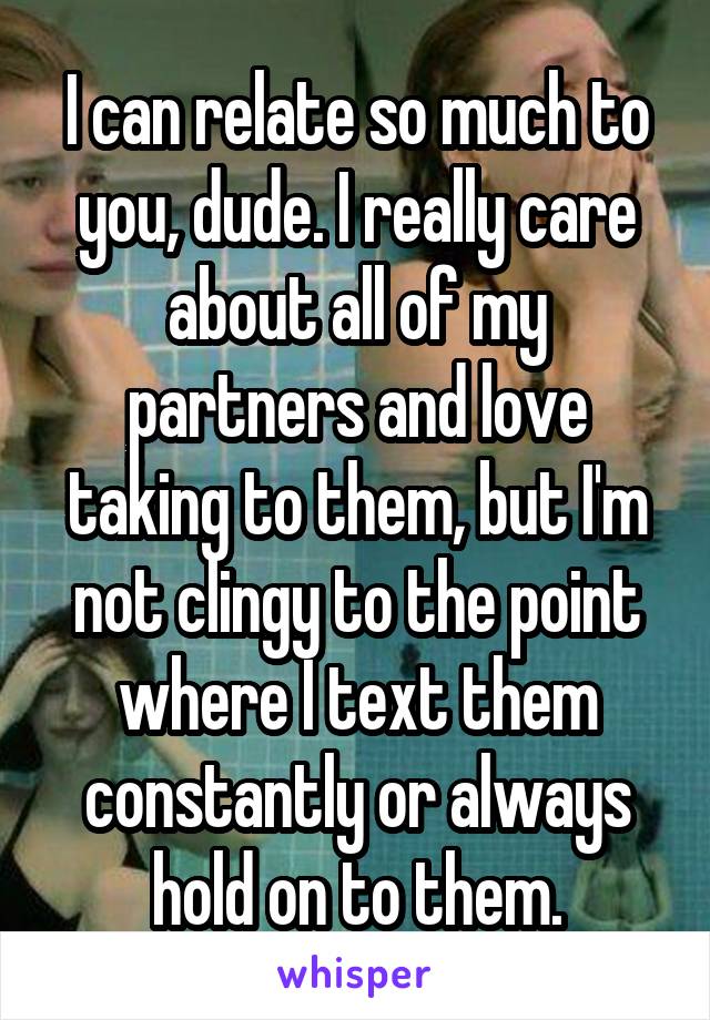 I can relate so much to you, dude. I really care about all of my partners and love taking to them, but I'm not clingy to the point where I text them constantly or always hold on to them.