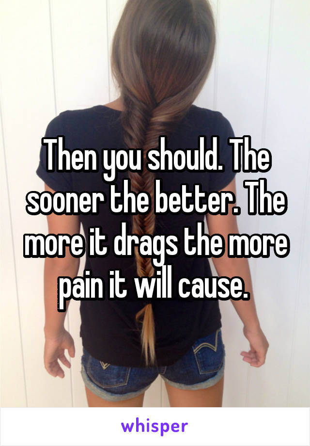 Then you should. The sooner the better. The more it drags the more pain it will cause. 