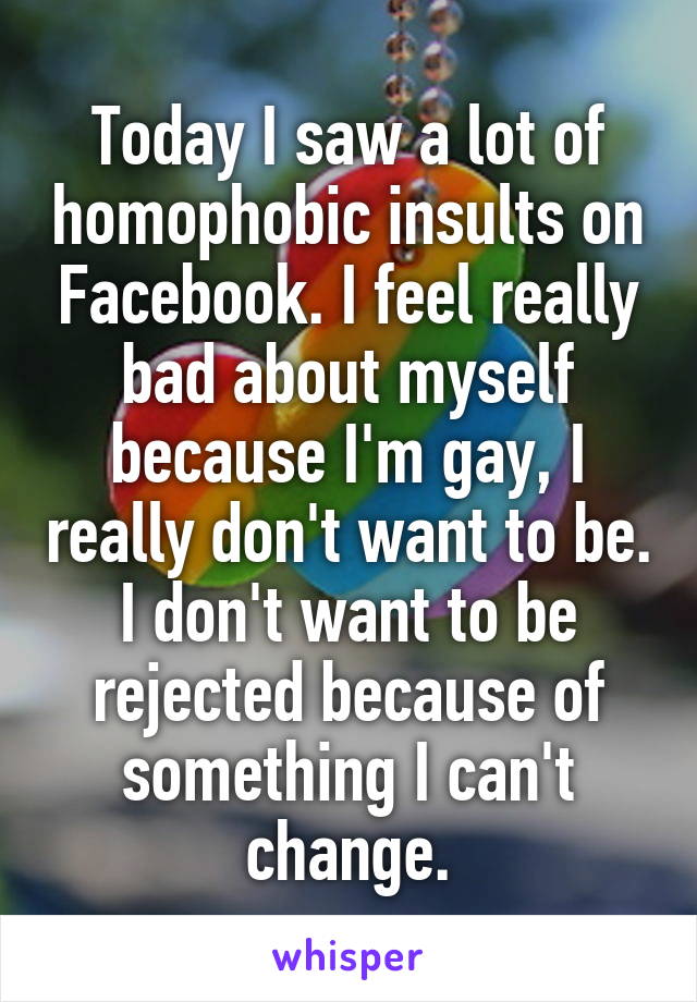 Today I saw a lot of homophobic insults on Facebook. I feel really bad about myself because I'm gay, I really don't want to be. I don't want to be rejected because of something I can't change.