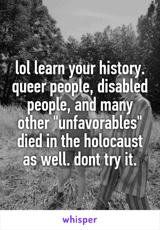 lol learn your history. queer people, disabled people, and many other "unfavorables" died in the holocaust as well. dont try it.