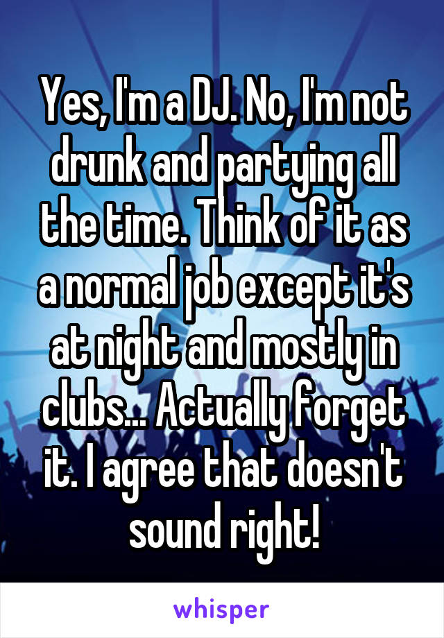 Yes, I'm a DJ. No, I'm not drunk and partying all the time. Think of it as a normal job except it's at night and mostly in clubs... Actually forget it. I agree that doesn't sound right!