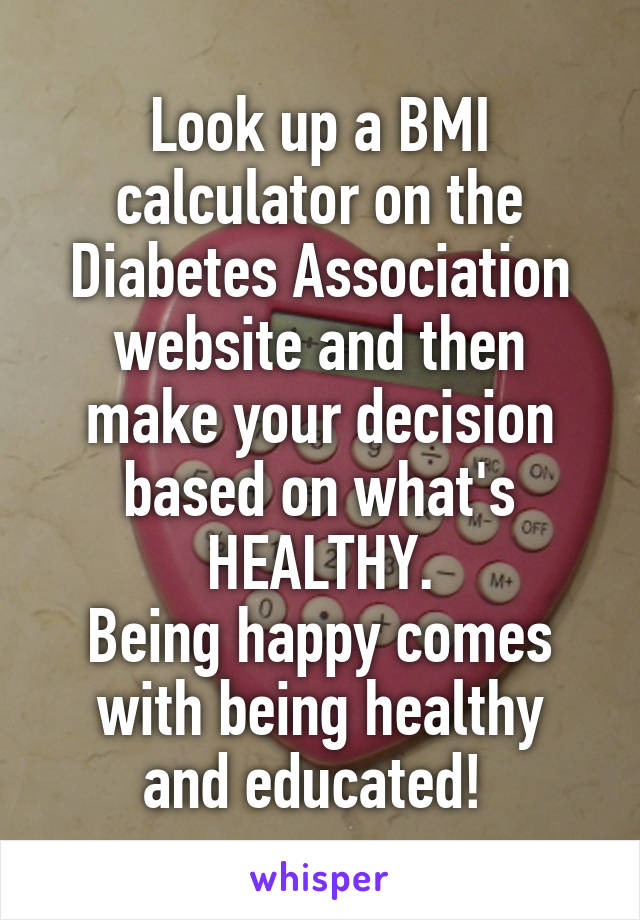 Look up a BMI calculator on the Diabetes Association website and then make your decision based on what's HEALTHY.
Being happy comes with being healthy
and educated! 