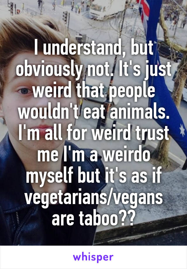 I understand, but obviously not. It's just weird that people wouldn't eat animals. I'm all for weird trust me I'm a weirdo myself but it's as if vegetarians/vegans are taboo??