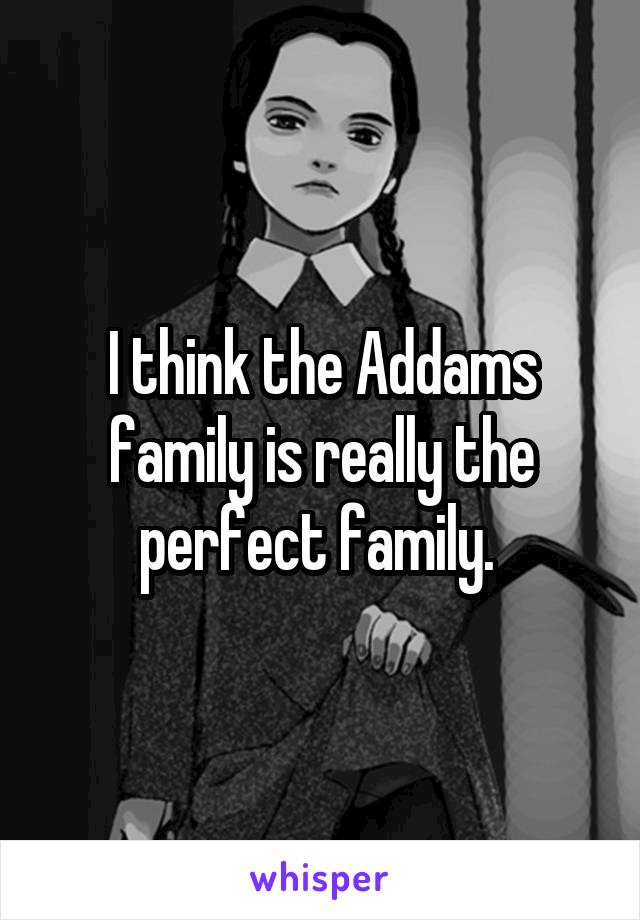 I think the Addams family is really the perfect family. 