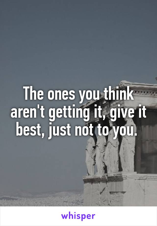 The ones you think aren't getting it, give it best, just not to you. 