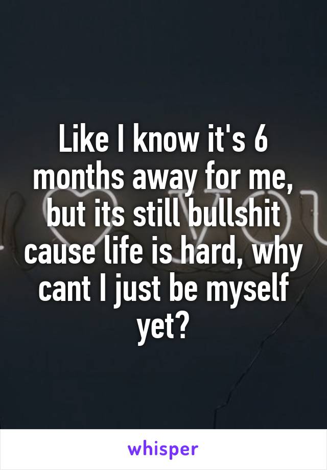 Like I know it's 6 months away for me, but its still bullshit cause life is hard, why cant I just be myself yet?