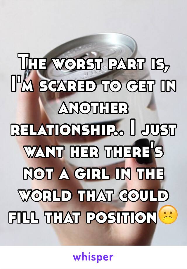 The worst part is, I'm scared to get in another relationship.. I just want her there's not a girl in the world that could fill that position☹️
