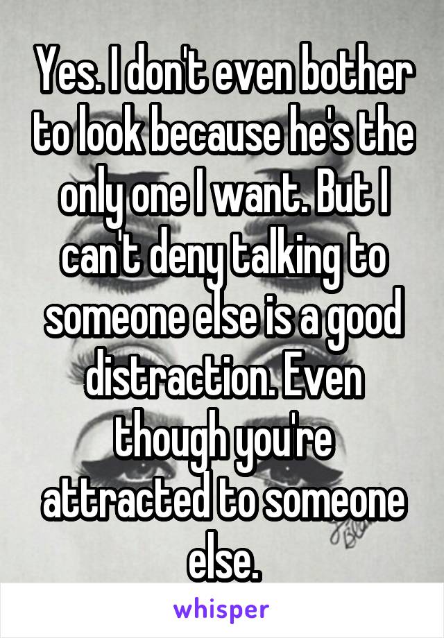 Yes. I don't even bother to look because he's the only one I want. But I can't deny talking to someone else is a good distraction. Even though you're attracted to someone else.