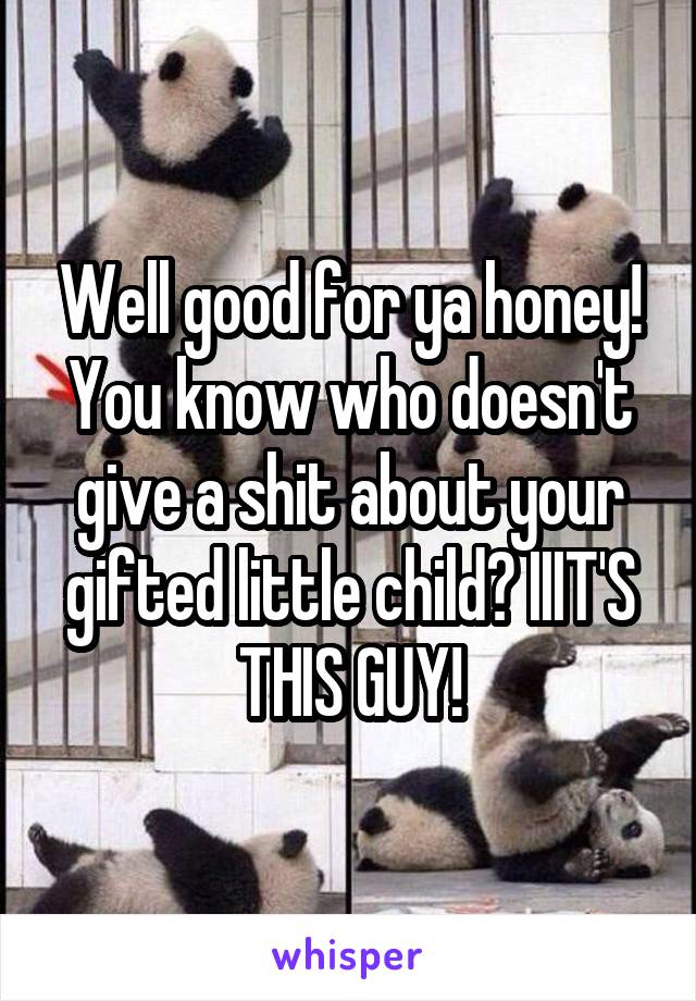 Well good for ya honey! You know who doesn't give a shit about your gifted little child? IIIT'S THIS GUY!