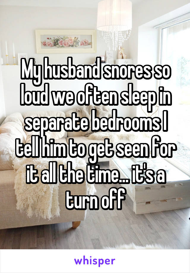 My husband snores so loud we often sleep in separate bedrooms I tell him to get seen for it all the time... it's a turn off