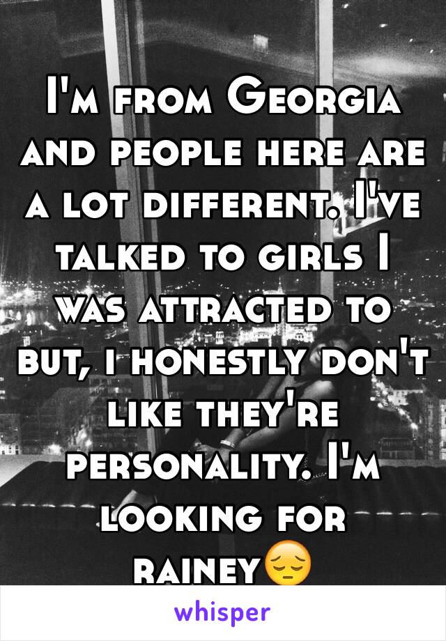 I'm from Georgia and people here are a lot different. I've talked to girls I was attracted to but, i honestly don't like they're personality. I'm looking for rainey😔