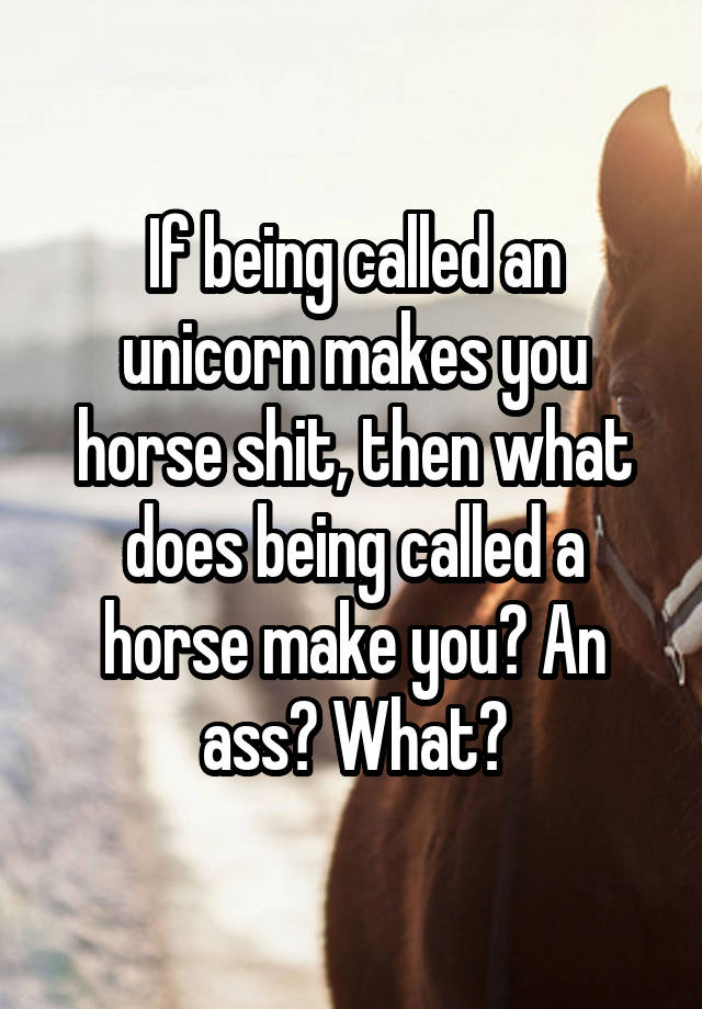 if-being-called-an-unicorn-makes-you-horse-shit-then-what-does-being