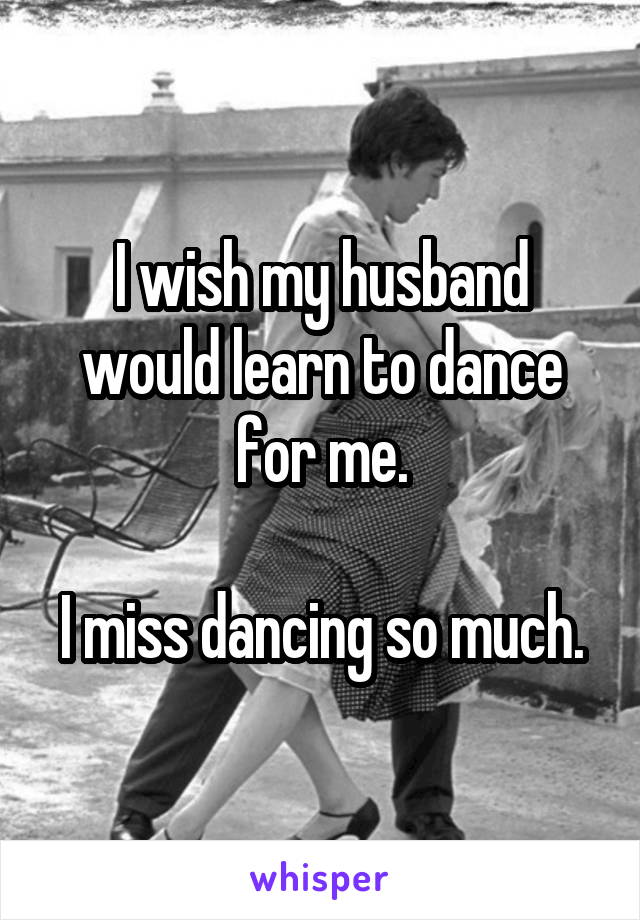 I wish my husband would learn to dance for me.

I miss dancing so much.